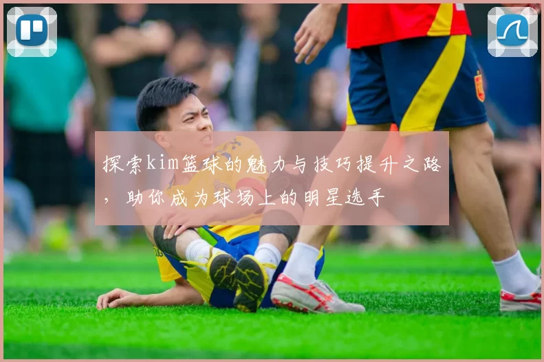 探索kim篮球的魅力与技巧提升之路，助你成为球场上的明星选手