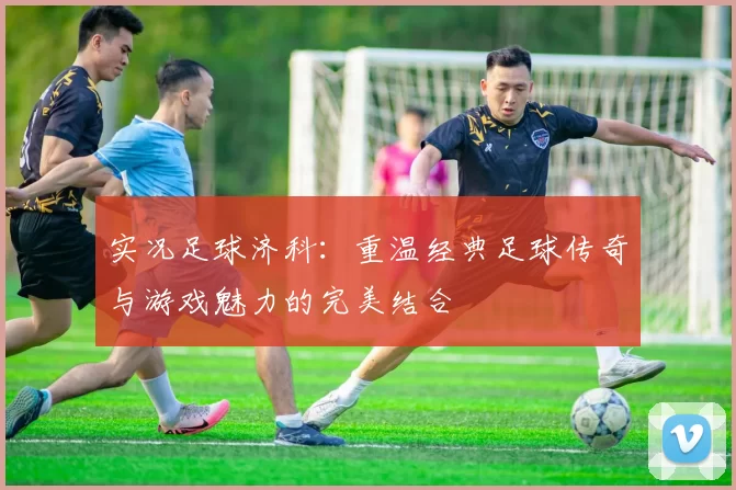 实况足球济科：重温经典足球传奇与游戏魅力的完美结合