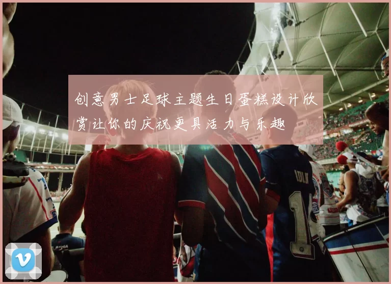 创意男士足球主题生日蛋糕设计欣赏让你的庆祝更具活力与乐趣