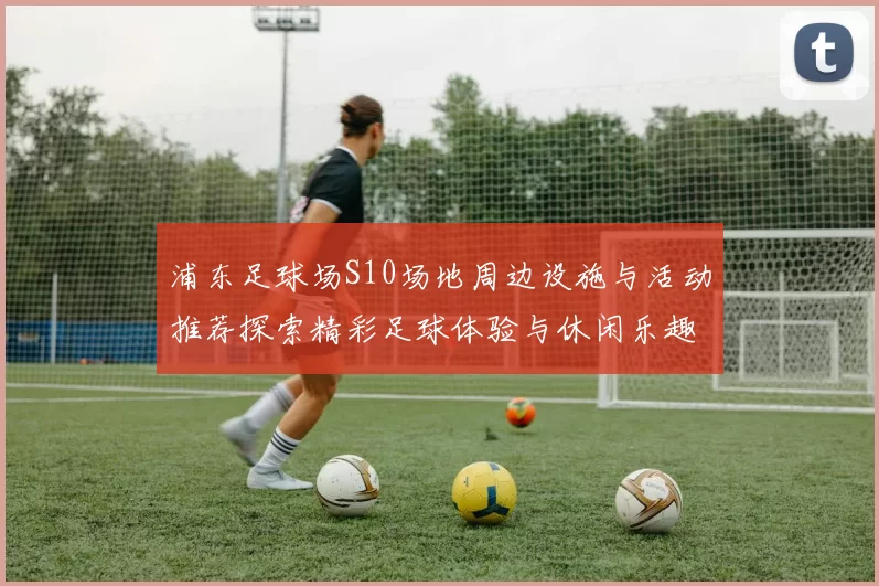 浦东足球场S10场地周边设施与活动推荐探索精彩足球体验与休闲乐趣